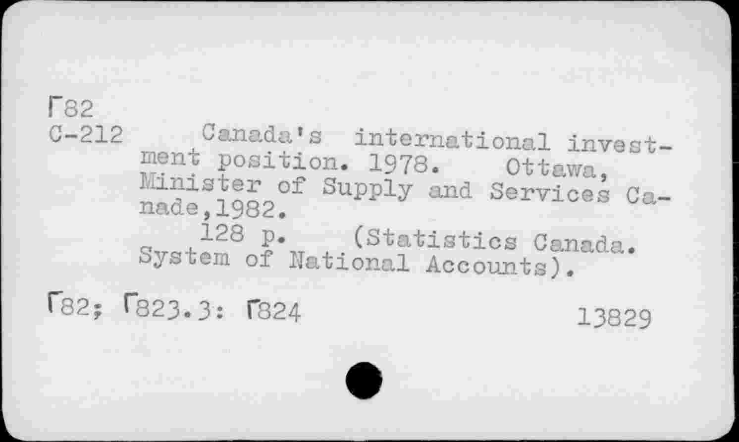 ﻿T 82
G-212 Canada’s international investment position. 1978. Ottawa, nidiSiQO9°f Supply and Services Ca-q,ra+^8 ₽* (Statistics Canada. System of National Accounts).
r82; T823.3: f824
13829